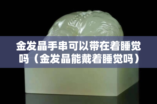 金發(fā)晶手串可以帶在著睡覺嗎（金發(fā)晶能戴著睡覺嗎）