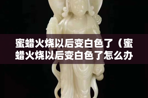 蜜蠟火燒以后變白色了（蜜蠟火燒以后變白色了怎么辦）
