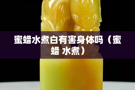 蜜蠟水煮白有害身體嗎（蜜蠟 水煮）