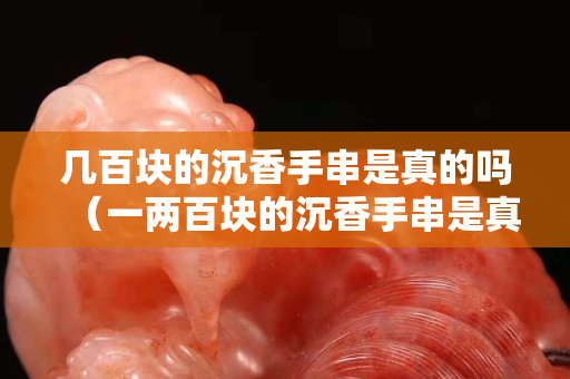 幾百塊的沉香手串是真的嗎（一兩百塊的沉香手串是真的嗎）