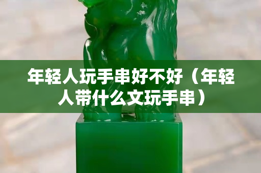 年輕人玩手串好不好（年輕人帶什么文玩手串）