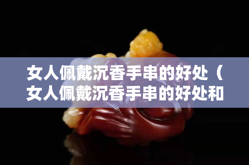 女人佩戴沉香手串的好處（女人佩戴沉香手串的好處和壞處）