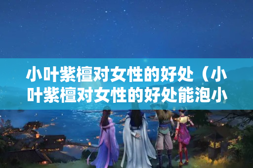 小葉紫檀對女性的好處（小葉紫檀對女性的好處能泡小喝嗎？）