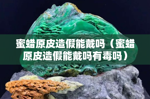 蜜蠟原皮造假能戴嗎（蜜蠟原皮造假能戴嗎有毒嗎）