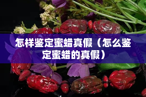 怎樣鑒定蜜蠟真假（怎么鑒定蜜蠟的真假）