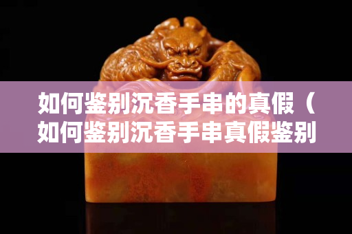 如何鑒別沉香手串的真假（如何鑒別沉香手串真假鑒別）