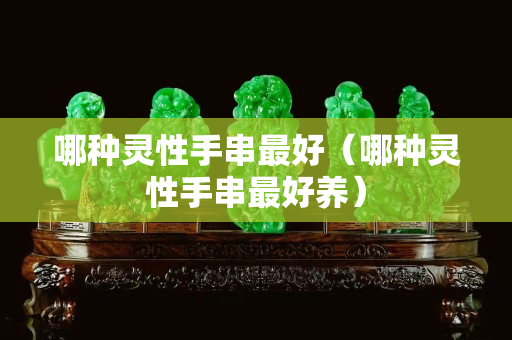 哪種靈性手串最好（哪種靈性手串最好養）