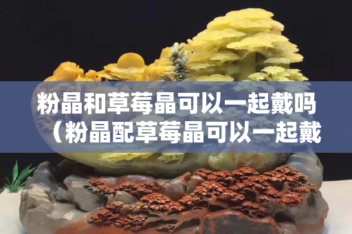 粉晶和草莓晶可以一起戴嗎（粉晶配草莓晶可以一起戴嗎）