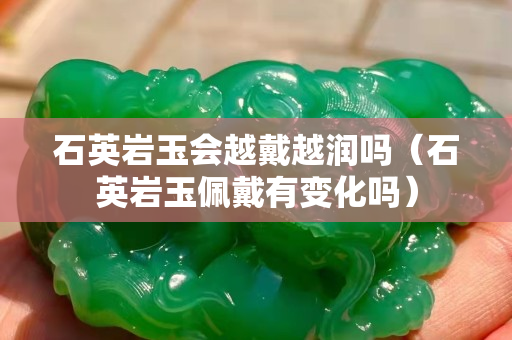 石英巖玉會越戴越潤嗎（石英巖玉佩戴有變化嗎）