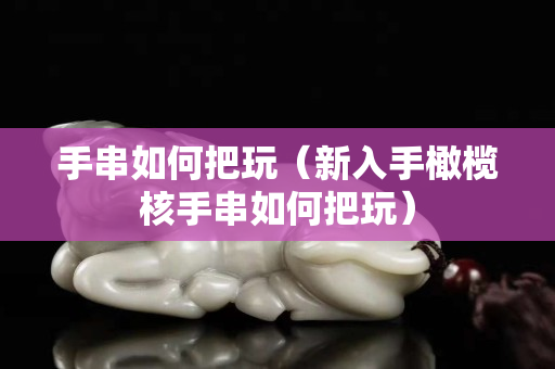 手串如何把玩（新入手橄欖核手串如何把玩）