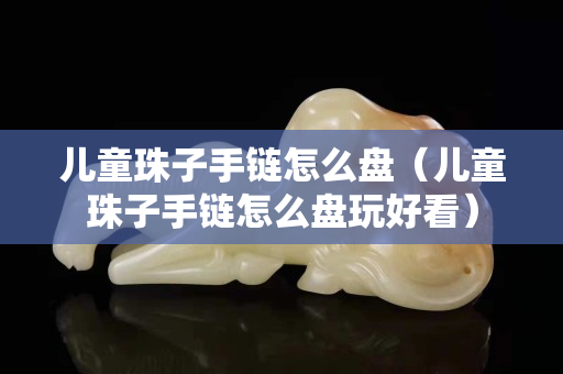 兒童珠子手鏈怎么盤（兒童珠子手鏈怎么盤玩好看）