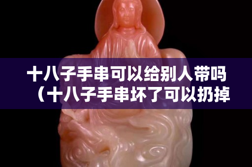 十八子手串可以給別人帶嗎（十八子手串壞了可以扔掉嗎）