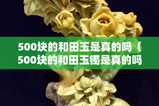 500塊的和田玉是真的嗎（500塊的和田玉鐲是真的嗎）