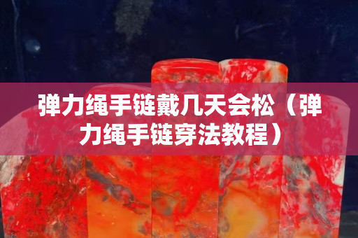彈力繩手鏈戴幾天會(huì)松（彈力繩手鏈穿法教程）