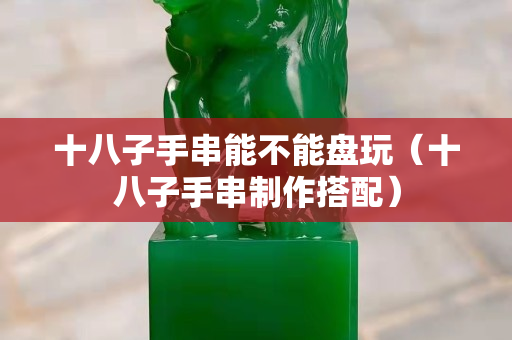 十八子手串能不能盤玩（十八子手串制作搭配）
