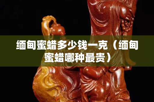 緬甸蜜蠟多少錢一克（緬甸蜜蠟哪種最貴）