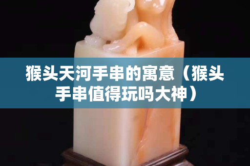 猴頭天河手串的寓意（猴頭手串值得玩嗎大神）