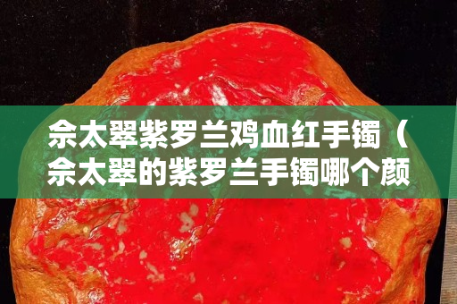 佘太翠紫羅蘭雞血紅手鐲（佘太翠的紫羅蘭手鐲哪個顏色貴）