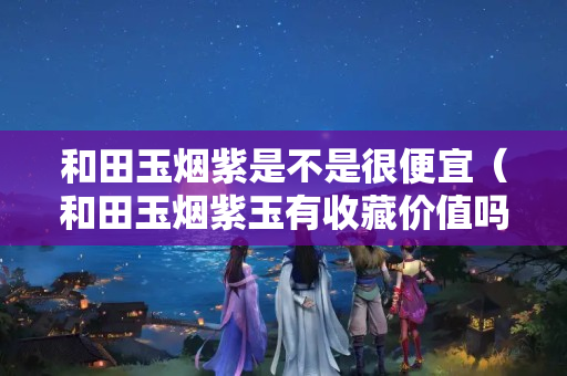 和田玉煙紫是不是很便宜（和田玉煙紫玉有收藏價值嗎）