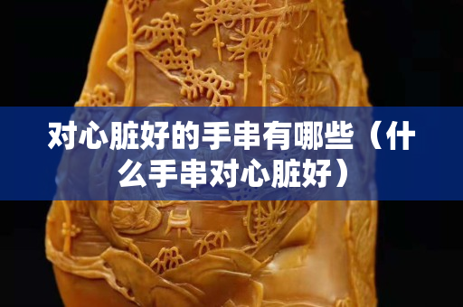 對心臟好的手串有哪些（什么手串對心臟好）