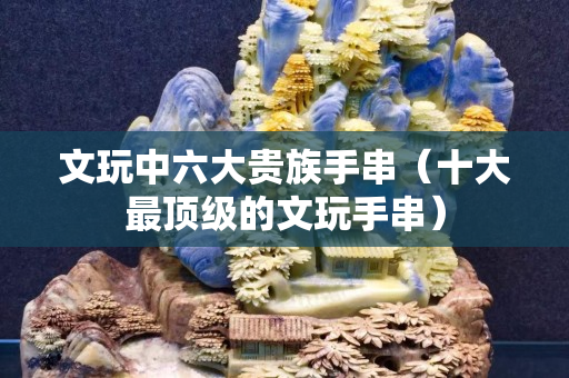 文玩中六大貴族手串（十大最頂級的文玩手串）