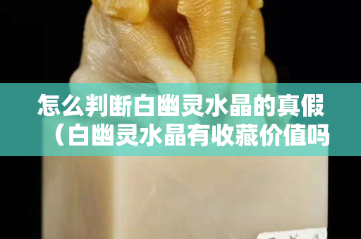 怎么判斷白幽靈水晶的真假（白幽靈水晶有收藏價(jià)值嗎？）