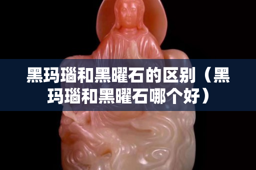 黑瑪瑙和黑曜石的區別（黑瑪瑙和黑曜石哪個好）