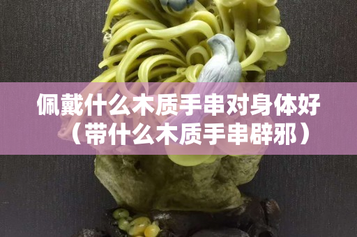 佩戴什么木質手串對身體好（帶什么木質手串辟邪）