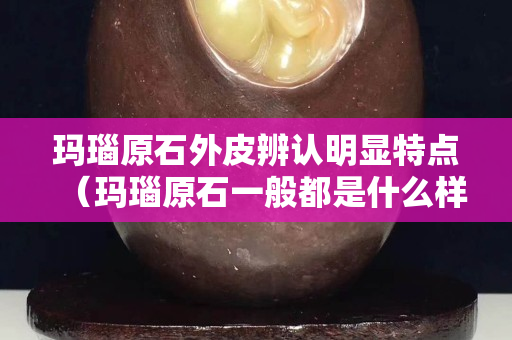 瑪瑙原石外皮辨認明顯特點（瑪瑙原石一般都是什么樣的外表）