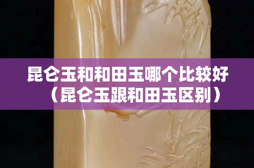 昆侖玉和和田玉哪個比較好（昆侖玉跟和田玉區別）