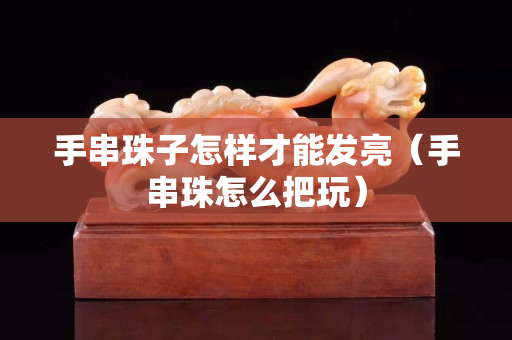 手串珠子怎樣才能發(fā)亮（手串珠怎么把玩）