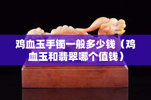 雞血玉手鐲一般多少錢（雞血玉和翡翠哪個值錢）