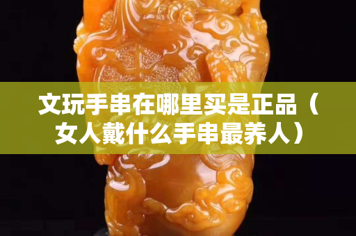 文玩手串在哪里買是正品（女人戴什么手串最養人）