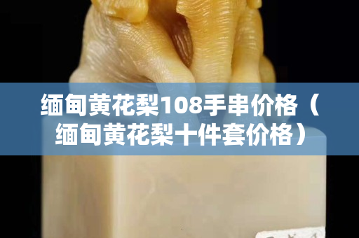 緬甸黃花梨108手串價格（緬甸黃花梨十件套價格）