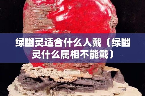 綠幽靈適合什么人戴（綠幽靈什么屬相不能戴）