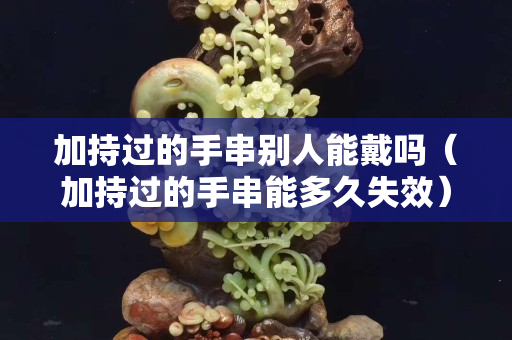 加持過的手串別人能戴嗎（加持過的手串能多久失效）
