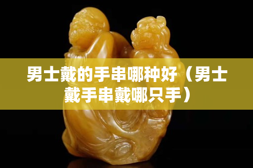 男士戴的手串哪種好（男士戴手串戴哪只手）