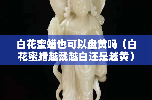 白花蜜蠟也可以盤黃嗎（白花蜜蠟越戴越白還是越黃）