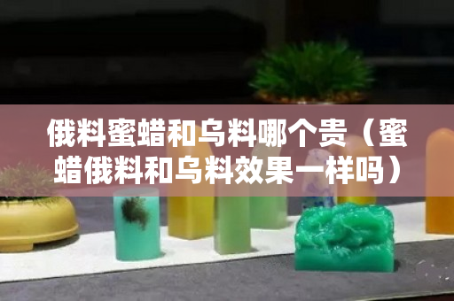 俄料蜜蠟和烏料哪個貴（蜜蠟俄料和烏料效果一樣嗎）