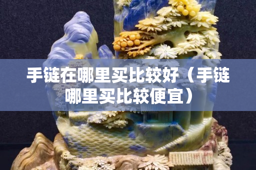 手鏈在哪里買比較好（手鏈哪里買比較便宜）