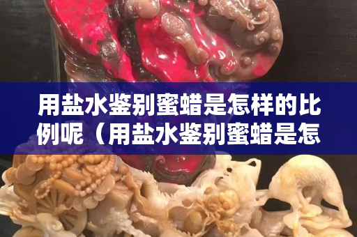 用鹽水鑒別蜜蠟是怎樣的比例呢（用鹽水鑒別蜜蠟是怎樣的比例呢視頻）