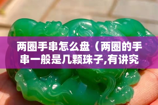 兩圈手串怎么盤（兩圈的手串一般是幾顆珠子,有講究嗎）