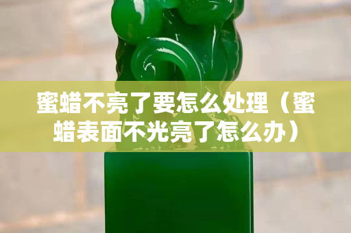 蜜蠟不亮了要怎么處理（蜜蠟表面不光亮了怎么辦）