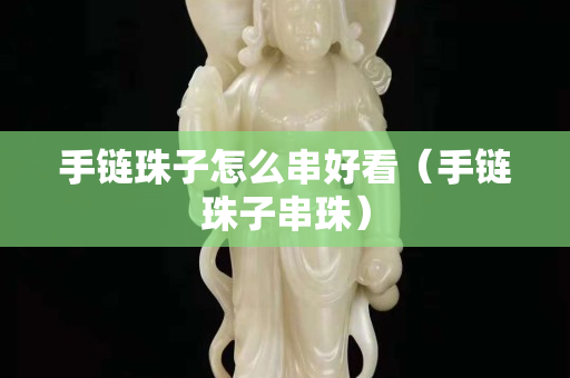 手鏈珠子怎么串好看（手鏈珠子串珠）