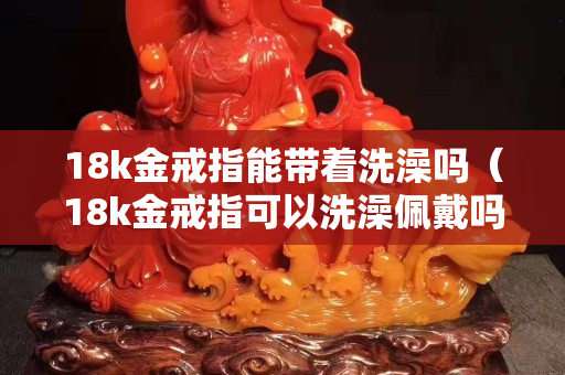 18k金戒指能帶著洗澡嗎（18k金戒指可以洗澡佩戴嗎）