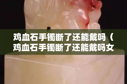 雞血石手鐲斷了還能戴嗎（雞血石手鐲斷了還能戴嗎女生）