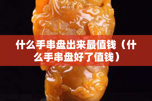 什么手串盤出來最值錢（什么手串盤好了值錢）