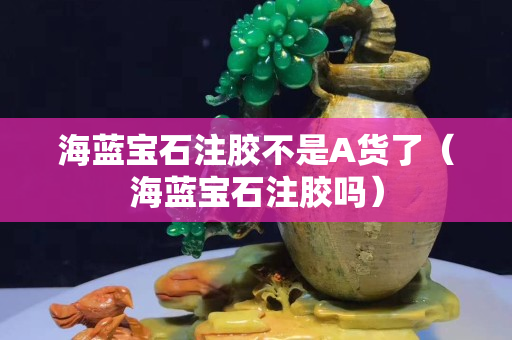 海藍寶石注膠不是A貨了（海藍寶石注膠嗎）