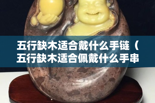 五行缺木適合戴什么手鏈（五行缺木適合佩戴什么手串）