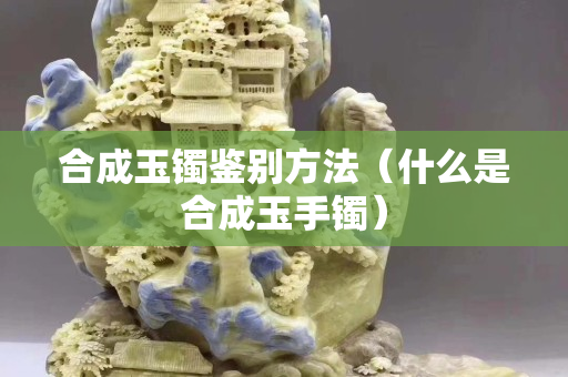 合成玉鐲鑒別方法（什么是合成玉手鐲）